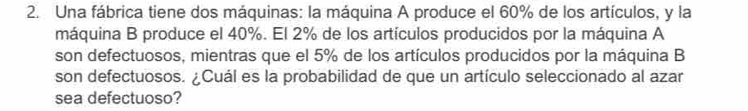 Una fábrica tiene dos máquinas: la máquina A produce el 60% de los artículos, y la 
máquina B produce el 40%. El 2% de los artículos producidos por la máquina A 
son defectuosos, mientras que el 5% de los artículos producidos por la máquina B 
son defectuosos. ¿Cuál es la probabilidad de que un artículo seleccionado al azar 
sea defectuoso?