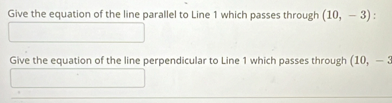 Give the equation of the line parallel to Line 1 which passes through (10,-3) : 
Give the equation of the line perpendicular to Line 1 which passes through (10,-3