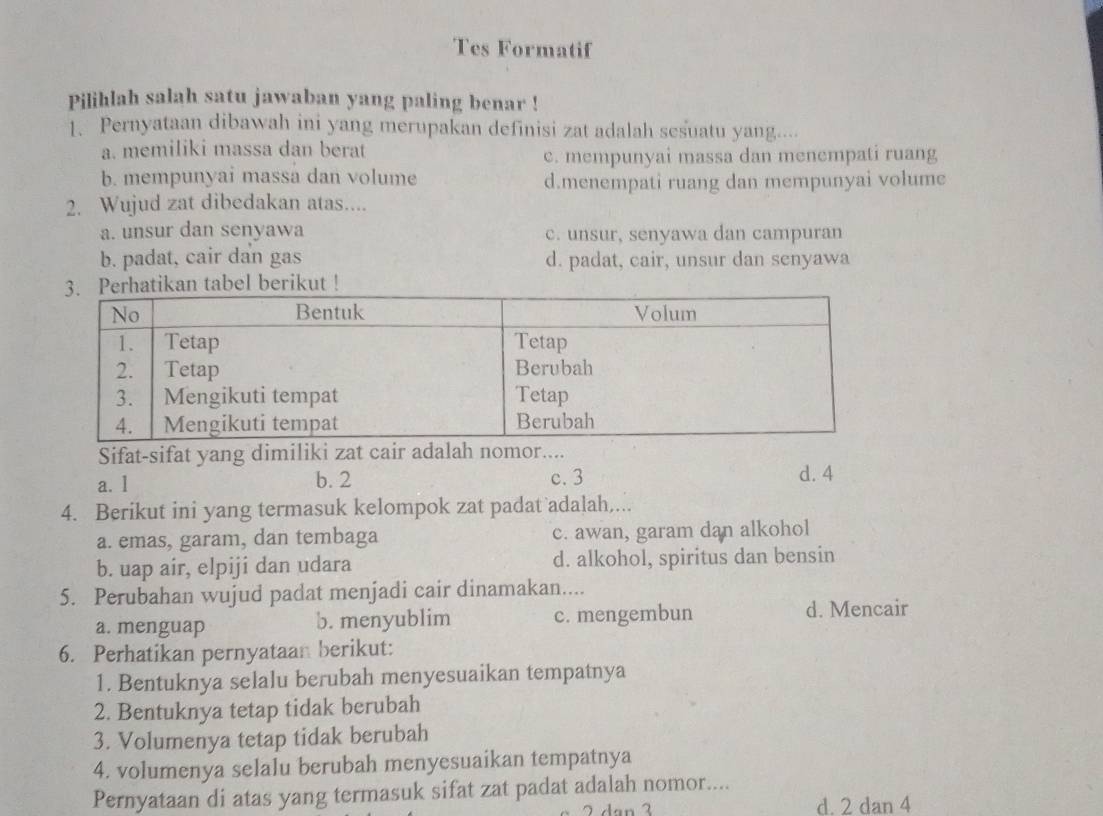 Tes Formatif
Pilihlah salah satu jawaban yang paling benar !
1. Pernyataan dibawah ini yang merupakan definisi zat adalah sesuatu yang....
a. memiliki massa dan berat
c. mempunyai massa dan menempati ruang
b. mempunyai massa dan volume d.menempati ruang dan mempunyai volume
2. Wujud zat dibedakan atas....
a. unsur dan senyawa c. unsur, senyawa dan campuran
b. padat, cair dan gas d. padat, cair, unsur dan senyawa
tikan tabel berikut !
Sifat-sifat yang dimiliki zat cair adalah nomor....
a. l b. 2 c. 3 d. 4
4. Berikut ini yang termasuk kelompok zat padat adalah,...
a. emas, garam, dan tembaga c. awan, garam dan alkohol
b. uap air, elpiji dan udara d. alkohol, spiritus dan bensin
5. Perubahan wujud padat menjadi cair dinamakan....
a. menguap b. menyublim c. mengembun d. Mencair
6. Perhatikan pernyataan berikut:
1. Bentuknya selalu berubah menyesuaikan tempatnya
2. Bentuknya tetap tidak berubah
3. Volumenya tetap tidak berubah
4. volumenya selalu berubah menyesuaikan tempatnya
Pernyataan di atas yang termasuk sifat zat padat adalah nomor....
2 dạn 3 d. 2 dan 4