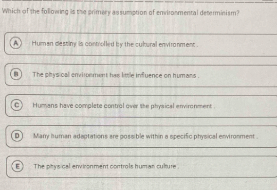 Which of the following is the primary assumption of environmental determinism?
A Human destiny is controlled by the cultural environment .
The physical environment has little influence on humans .
_
_
Humans have complete control over the physical environment .
__
_
_
D) Many human adaptations are possible within a specific physical environment .
_
E) The physical environment controls human culture .
_