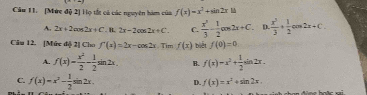 [Mức độ 2] Họ tắt cả các nguyên hàm của f(x)=x^2+sin 2xla
A. 2x+2cos 2x+C. B. 2x-2cos 2x+C. C.  x^3/3 - 1/2 cos 2x+C. D.  x^3/3 + 1/2 cos 2x+C. 
Câu 12. [Mức độ 2] Cho f'(x)=2x-cos 2x. Tim f(x) biết f(0)=0.
A. f(x)= x^2/2 - 1/2 sin 2x. B. f(x)=x^2+ 1/2 sin 2x.
C. f(x)=x^2- 1/2 sin 2x.
D. f(x)=x^2+sin 2x. 
d g hoặc sa