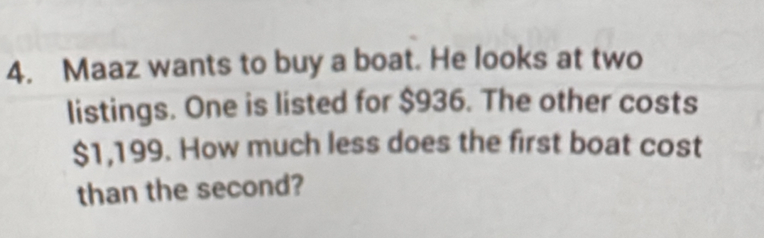 Maaz wants to buy a boat. He looks at two 
listings. One is listed for $936. The other costs
$1,199. How much less does the first boat cost 
than the second?