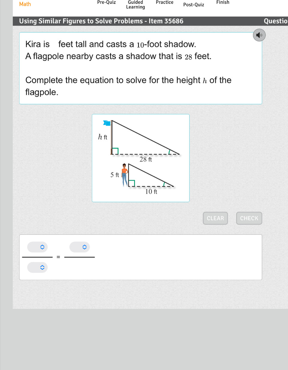 Math Pre-Quiz Guided Practice Post-Quiz Finish 
Learning 
Using Similar Figures to Solve Problems - Item 35686 Questio 
Kira is feet tall and casts a 10-foot shadow. 
A flagpole nearby casts a shadow that is 28 feet. 
Complete the equation to solve for the height h of the 
flagpole. 
CLEAR CHECK
 0/0> =frac 0