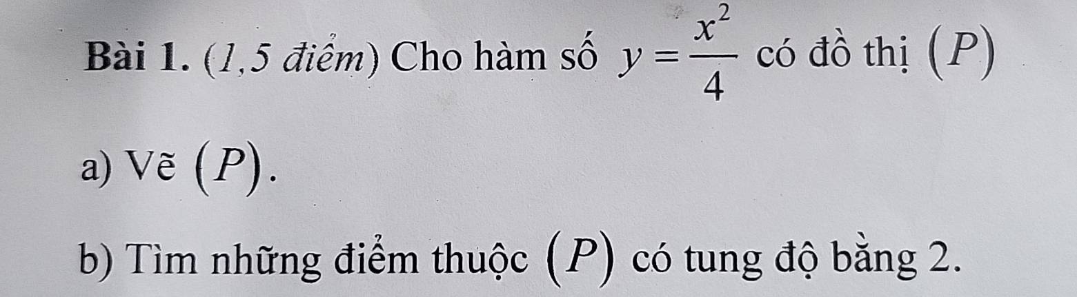 (1,5 điểm) Cho hàm số y= x^2/4  có đồ thị (P) 
a) Ve(P). 
b) Tìm những điểm thuộc (P) có tung độ bằng 2.