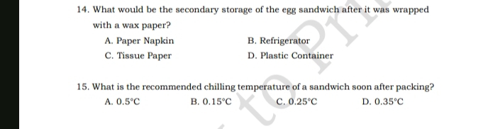 What would be the secondary storage of the egg sandwich after it was wrapped
with a wax paper?
A. Paper Napkin B. Refrigerator
C. Tissue Paper D. Plastic Container
15. What is the recommended chilling temperature of a sandwich soon after packing?
A. 0.5°C B. 0.15°C C. 0.25°C D. 0.35°C