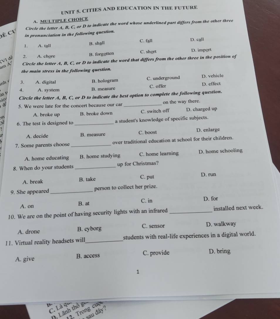 CITIES AND EDUCATION IN THE FUTURE
A. MULTIPLE CHOICE
Circle the letter A, B, C, or D to indicate the word whose underlined part differs from the other three
đề Cư
in pronunciation in the following question.
C. fall D. call
1. A. tall B. shall
B. forgotten C. short D. import
Circle the letter A, B, C, or D to indicate the word that differs from the other three in the position of
am Á :VI đế 2. A. chore
the main stress in the following question.
nh c 3. A. digital B. hologram C. underground D. vehicle
át v 4. A. system B. measure C. offer D. effect
Sản Circle the letter A, B, C, or D to indicate the best option to complete the following question.
đ 5. We were late for the concert because our car _on the way there.
n A. broke up B. broke down C. switch off D. charged up
6. The test is designed to _a student's knowledge of specific subjects.
A. decide B. measure C. boost D. enlarge
7. Some parents choose _over traditional education at school for their children.
A. home educating B. home studying C. home learning D. home schooling
8. When do your students _up for Christmas?
C. put
A. break B. take D. run
9. She appeared _person to collect her prize.
C. in D. for
A. on B. at
10. We are on the point of having security lights with an infrared _installed next week.
A. drone B. cyborg C. sensor D. walkway
11. Virtual reality headsets will_ students with real-life experiences in a digital world.
A. give B. access C. provide D. bring
1
D.
C. Là qu
D. Lãnh thổ goi
12. Trong cuộc
sau đây?