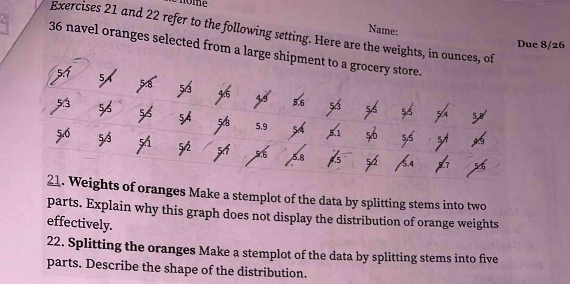 nome 
Name: 
Exercises 21 and 22 refer to the following setting. Here are the weights, in ounces, of 
Due 8/26
36 navel oranges selected from a large shipment to a grocery store.
5
5
5.3
54
B 5.9
53
5.6 5.8
21. Weights of oranges Make a stemplot of the data by splitting stems into two 
parts. Explain why this graph does not display the distribution of orange weights 
effectively. 
22. Splitting the oranges Make a stemplot of the data by splitting stems into five 
parts. Describe the shape of the distribution.