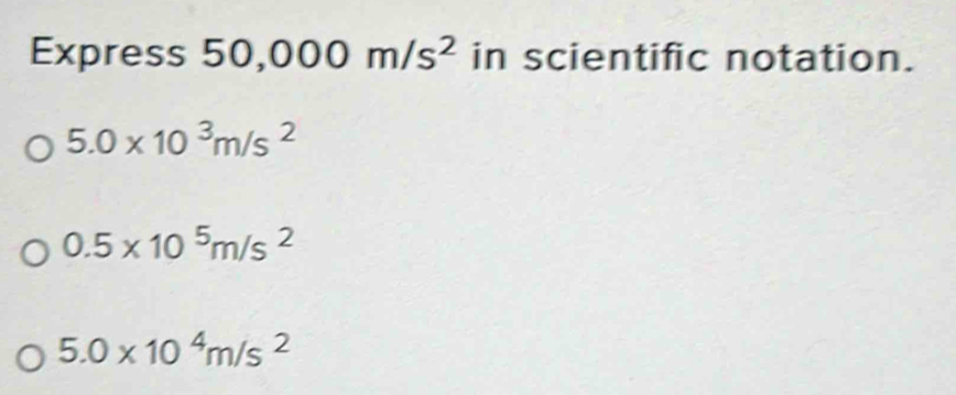 Express 5 0,000m/s^2 in scientific notation.
5.0* 10^3m/s^2
0.5* 10^5m/s^2
5.0* 10^4m/s^2