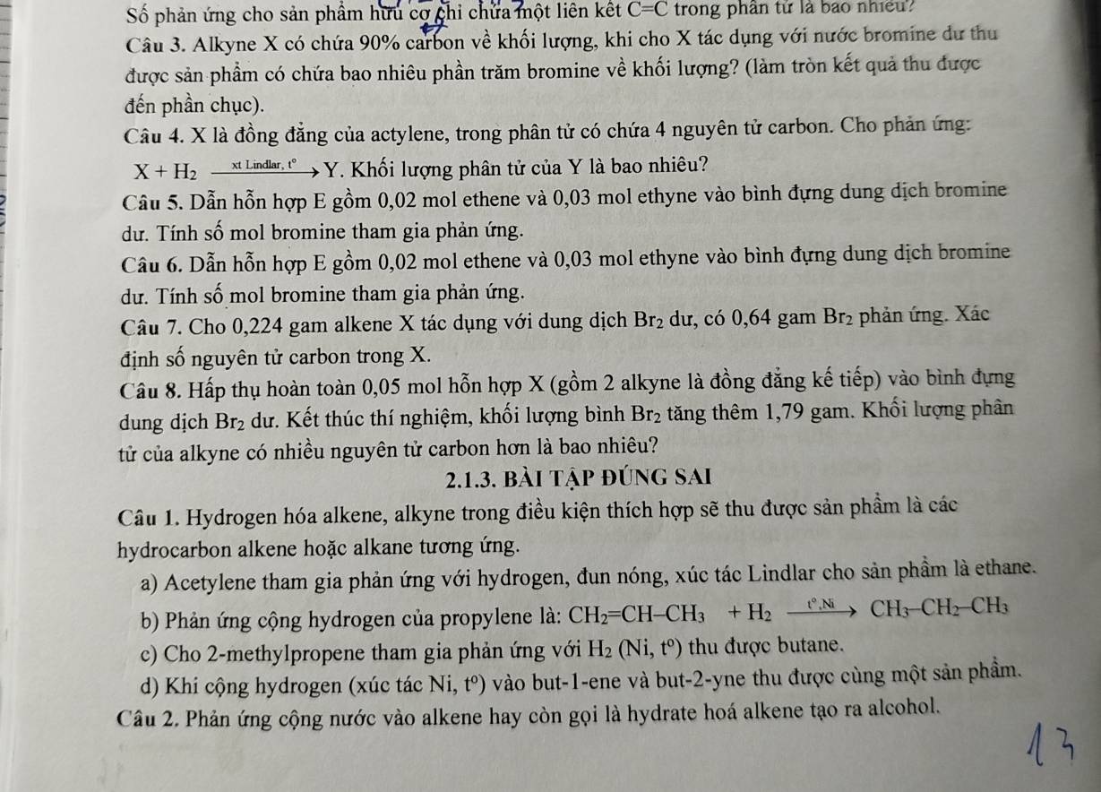 Số phản ứng cho sản phẩm hữu cơ chi chứa một liên kết C=C trong phân tứ là bao nhiều?
Câu 3. Alkyne X có chứa 90% carbon về khối lượng, khi cho X tác dụng với nước bromine dư thu
được sản phẩm có chứa bao nhiêu phần trăm bromine về khối lượng? (làm tròn kết quả thu được
đến phần chục).
Câu 4. X là đồng đẳng của actylene, trong phân tử có chứa 4 nguyên tử carbon. Cho phản ứng:
X+H_2 _  xt Lindlar, t° * Y. Khối lượng phân tử của Y là bao nhiêu?
Câu 5. Dẫn hỗn hợp E gồm 0,02 mol ethene và 0,03 mol ethyne vào bình đựng dung dịch bromine
dư. Tính số mol bromine tham gia phản ứng.
Câu 6. Dẫn hỗn hợp E gồm 0,02 mol ethene và 0,03 mol ethyne vào bình đựng dung dịch bromine
dư. Tính số mol bromine tham gia phản ứng.
Câu 7. Cho 0,224 gam alkene X tác dụng với dung dịch Br_2 dư, có 0,64 gam Br_2 phản ứng. Xác
định số nguyên tử carbon trong X.
Câu 8. Hấp thụ hoàn toàn 0,05 mol hỗn hợp X (gồm 2 alkyne là đồng đẳng kế tiếp) vào bình đựng
dung dịch Br_2 dư. Kết thúc thí nghiệm, khối lượng bình Br_2 tăng thêm 1,79 gam. Khối lượng phân
tử của alkyne có nhiều nguyên tử carbon hơn là bao nhiêu?
2.1.3. bài tập đúng sai
Câu 1. Hydrogen hóa alkene, alkyne trong điều kiện thích hợp sẽ thu được sản phẩm là các
hydrocarbon alkene hoặc alkane tương ứng.
a) Acetylene tham gia phản ứng với hydrogen, đun nóng, xúc tác Lindlar cho sản phầm là ethane.
b) Phản ứng cộng hydrogen của propylene là: CH_2=CH-CH_3+H_2xrightarrow t°,NiCH_3-CH_2-CH_3
c) Cho 2-methylpropene tham gia phản ứng với H_2(Ni,t^o) thu được butane.
d) Khi cộng hydrogen (xúc tác Ni,t^o) vào but-1-ene và but-2-yne thu được cùng một sản phầm.
Câu 2. Phản ứng cộng nước vào alkene hay còn gọi là hydrate hoá alkene tạo ra alcohol.