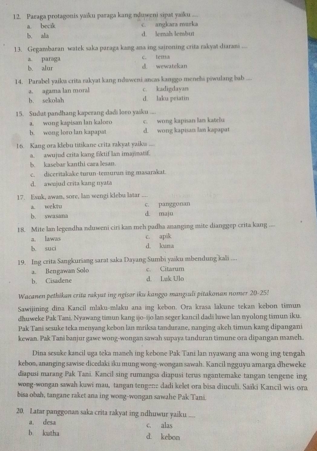 Paraga protagonis yaiku paraga kang nduweni sipat yaiku ....
a. becik c. angkara murka
b. ala d. lemah lembut
13. Gegambaran watek saka paraga kang ana ing sajroning crita rakyat diarani ....
a. paraga c. tema
b. alur d. wewatekan
14. Parabel yaiku crita rakyat kang nduweni ancas kanggo menehi piwulang bab ....
a. agama lan moral c. kadigdayan
b. sekolah d. laku priatin
15. Sudut pandhang kaperang dadi loro yaiku ....
a. wong kapisan lan kaloro c. wong kapisan lan katelu
b. wong loro lan kapapat d. wong kapisan lan kapapat
16. Kang ora klebu titikane crita rakyat yaiku ....
a. awujud crita kang fiktif lan imajinatif.
b. kasebar kanthi cara lesan.
c. diceritakake turun-temurun ing masarakat.
d. awujud crita kang nyata
17. Esuk, awan, sore, lan wengi klebu latar ....
a. wektu c. panggonan
b. swasana d. maju
18. Mite lan legendha nduweni ciri kan meh padha ananging mite dianggep crita kang ....
a. lawas c. apik
b. suci
d. kuna
19. Ing crita Sangkuriang sarat saka Dayang Sumbi yaiku mbendung kali ....
a. Bengawan Solo c. Citarum
b. Cisadene d. Luk Ulo
Wacanen pethikan crita rakyat ing ngisor iku kanggo mangsuli pitakonan nomer 20-25!
Sawijining dina Kancil mlaku-mlaku ana ing kebon. Ora krasa lakune tekan kebon timun
dhuweke Pak Tani. Nyawang timun kang ijo-ijo lan seger kancil dadi luwe lan nyolong timun iku.
Pak Tani sesuke teka menyang kebon lan mriksa tandurane, nanging akeh timun kang dipangani
kewan. Pak Tani banjur gawe wong-wongan sawah supaya tanduran timune ora dipangan maneh.
Dina sesuke kancil uga teka maneh ing kebone Pak Tani lan nyawang ana wong ing tengah
kebon, ananging sawise dicedaki iku mung wong-wongan sawah. Kancil ngguyu amarga dheweke
diapusi marang Pak Tani. Kancil sing rumangsa diapusi terus ngantemake tangan tengene ing
wong-wongan sawah kuwi mau, tangan tengene dadi kelet ora bisa diuculi. Saiki Kancil wis ora
bisa obah, tangane raket ana ing wong-wongan sawahe Pak Tani.
20. Latar panggonan saka crita rakyat ing ndhuwur yaiku ....
a. desa c. alas
b. kutha d kebon