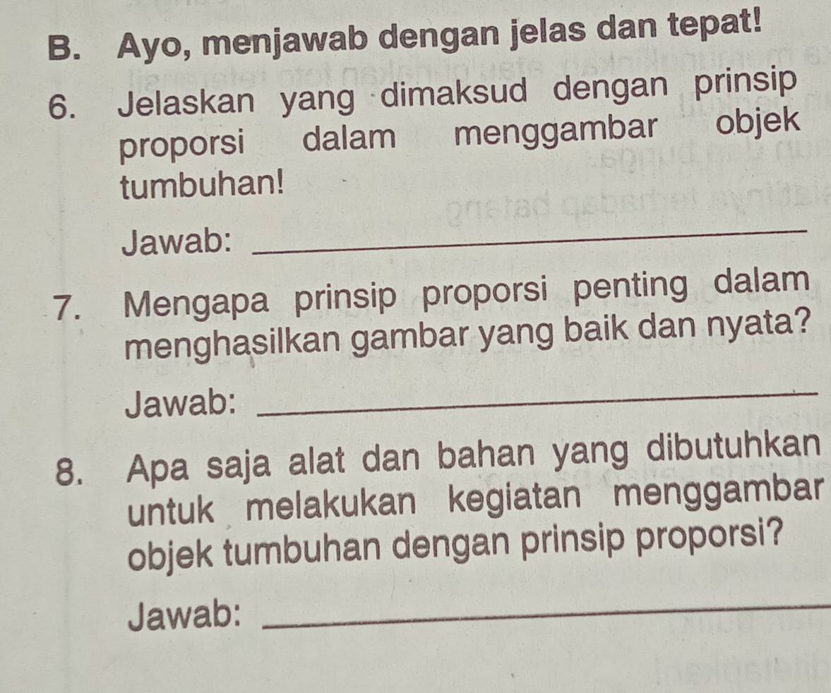 Ayo, menjawab dengan jelas dan tepat! 
6. Jelaskan yang dimaksud dengan prinsip 
proporsi dalam menggambar objek 
tumbuhan! 
Jawab: 
_ 
7. Mengapa prinsip proporsi penting dalam 
menghasilkan gambar yang baik dan nyata? 
Jawab: 
_ 
8. Apa saja alat dan bahan yang dibutuhkan 
untuk melakukan kegiatan menggambar 
objek tumbuhan dengan prinsip proporsi? 
Jawab: 
_