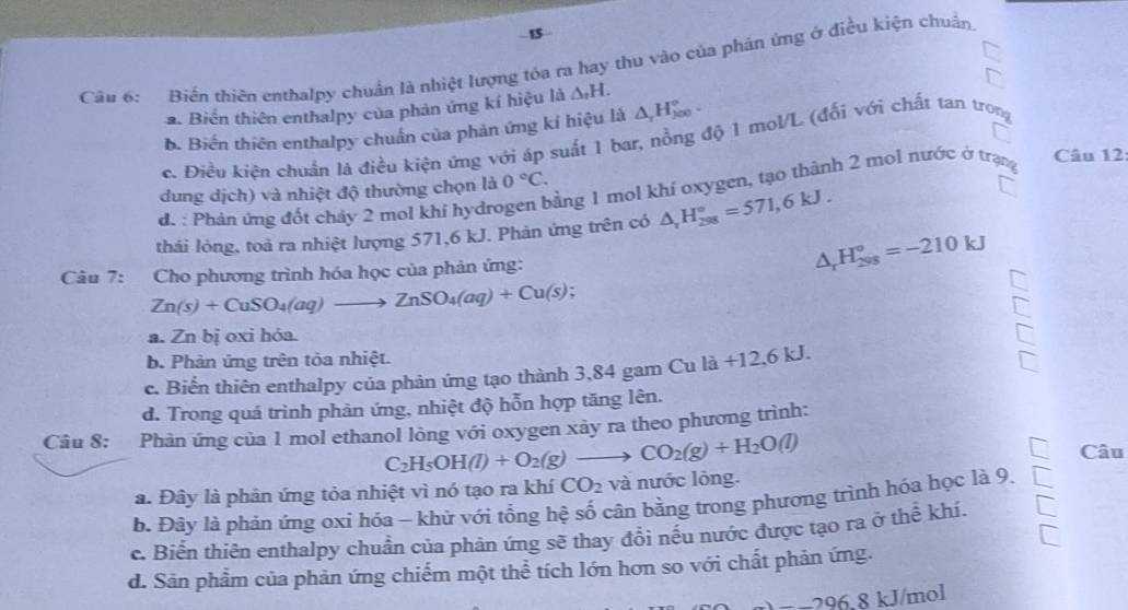 Biến thiên enthalpy chuẩn là nhiệt lượng tóa ra hay thu vào của phản ứng ở điều kiện chuẩn
a. Biển thiên enthalpy của phản ứng kí hiệu là △ _tH.
b. Biến thiên enthalpy chuẩn của phản ứng kí hiệu là △ _rH_(j00)°.
c. Điều kiện chuẩn là điều kiện ứng với áp suất 1 bar, nồng độ 1 mol/L (đổi với chất tan trong
Câu 12
dung dịch) và nhiệt độ thường chọn là 0°C.
d. : Phản ứng đốt cháy 2 mol khi hydrogen bằng 1 mol khí oxygen, tạo thành 2 mol nước ở trạng
thái lỏng, toả ra nhiệt lượng 571,6 kJ. Phản ứng trên có △ _rH_(298)°=571,6kJ.
Câu 7: Cho phương trình hóa học của phản ứng:
△ _rH_(298)°=-210kJ
Zn(s)+CuSO_4(aq)to ZnSO_4(aq)+Cu(s);
a. Zn bị oxi hóa.
b. Phản ứng trên tòa nhiệt.
Cu
c. Biển thiên enthalpy của phản ứng tạo thành 3,84 gam C la+12,6kJ.
d. Trong quá trình phản ứng, nhiệt độ hỗn hợp tăng lên.
Câu 8: Phản ứng của 1 mol ethanol lỏng với oxygen xảy ra theo phương trình:
C_2H_5OH(l)+O_2(g)to CO_2(g)+H_2O(l)
Câu
a. Đây là phản ứng tỏa nhiệt vì nó tạo ra khí CO_2 và nước lòng.
b. Đây là phản ứng oxi hóa - khử với tổng hệ số cận bằng trong phương trình hóa học là 9.
c. Biển thiên enthalpy chuẩn của phản ứng sẽ thay đổi nếu nước được tạo ra ở thể khí.
d. Sản phầm của phản ứng chiếm một thể tích lớn hơn so với chất phản ứng.
J/mol