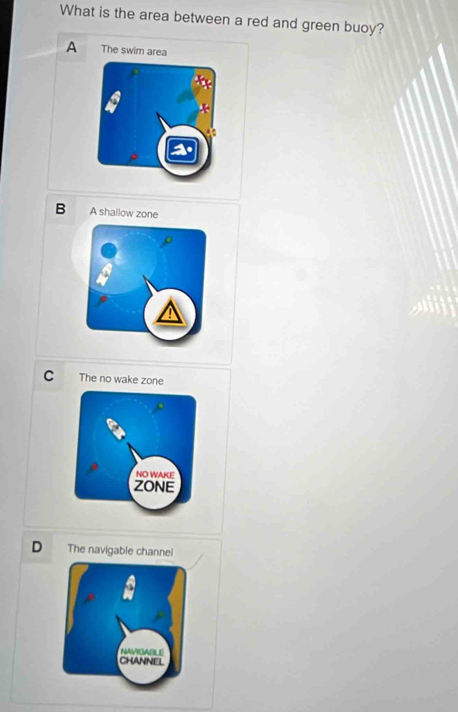 What is the area between a red and green buoy?
A The swim area
B A shallow zone
C The no wake zone
D The navigable channel
NAVIGABLE
CHANNEL