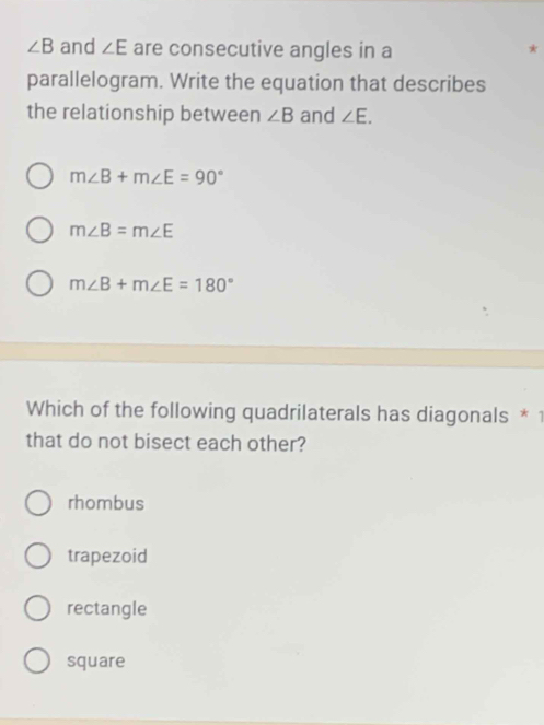 ∠ B and ∠ E are consecutive angles in a
*
parallelogram. Write the equation that describes
the relationship between ∠ B and ∠ E.
m∠ B+m∠ E=90°
m∠ B=m∠ E
m∠ B+m∠ E=180°
Which of the following quadrilaterals has diagonals * 1
that do not bisect each other?
rhombus
trapezoid
rectangle
square