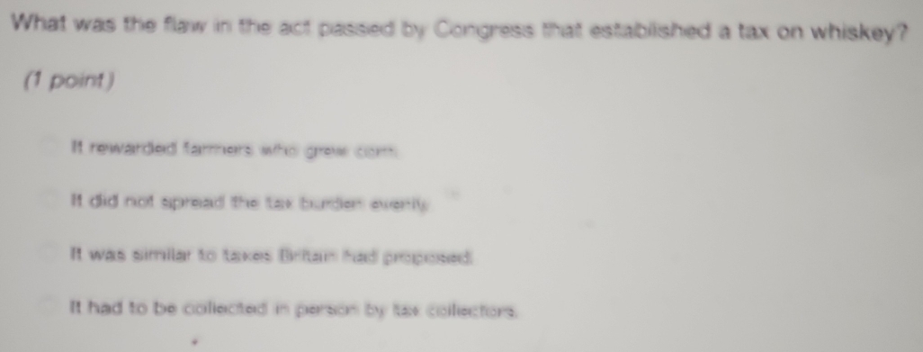 What was the flaw in the act passed by Congress that estabilished a tax on whiskey?
(1 point)
It rewarded farmers who grew com
It did not spread the tax burden everlly
It was similar to takes Britan had proposed.
It had to be collected in person by tax colectors.