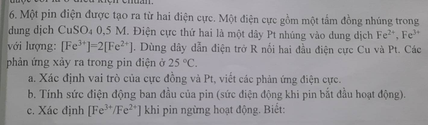 Một pin điện được tạo ra từ hai điện cực. Một điện cực gồm một tấm đồng nhúng trong 
dung dịch CuSO4 0,5 M. Điện cực thứ hai là một dây Pt nhúng vào dung dịch Fe^(2+), Fe^(3+)
với lượng: [Fe^(3+)]=2[Fe^(2+)]. Dùng dây dẫn điện trở R nối hai đầu điện cực Cu và Pt. Các 
phản ứng xảy ra trong pin điện ở 25°C. 
a. Xác định vai trò của cực đồng và Pt, viết các phản ứng điện cực. 
b. Tính sức điện động ban đầu của pin (sức điện động khi pin bắt đầu hoạt động). 
c. Xác định [Fe^(3+)/Fe^(2+)] khi pin ngừng hoạt động. Biết: