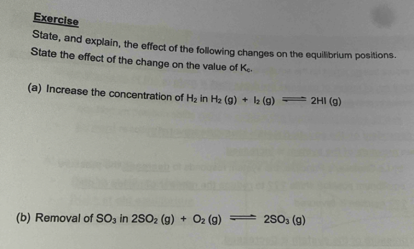 Exercise 
State, and explain, the effect of the following changes on the equilibrium positions. 
State the effect of the change on the value of K_c. 
(a) Increase the concentration of H_2 in H_2(g)+I_2(g)leftharpoons 2HI(g)
(b) Removal of SO_3 in 2SO_2(g)+O_2(g)leftharpoons 2SO_3(g)