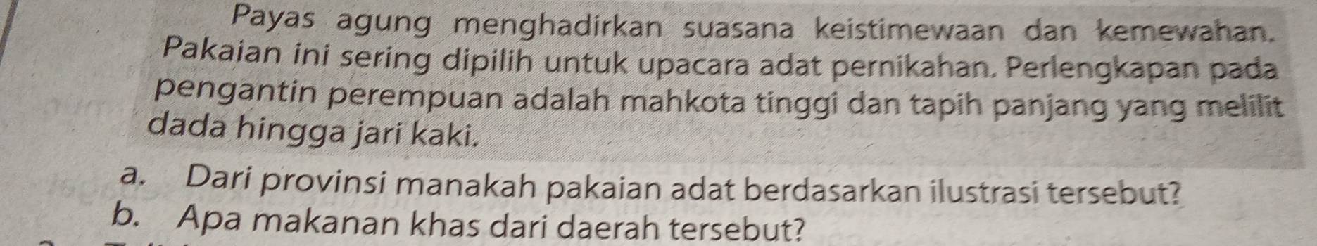 Payas agung menghadirkan suasana keistimewaan dan kemewahan. 
Pakaian ini sering dipilih untuk upacara adat pernikahan. Perlengkapan pada 
pengantin perempuan adalah mahkota tinggi dan tapih panjang yang melilit 
dada hingga jari kaki. 
a. Dari provinsi manakah pakaian adat berdasarkan ilustrasi tersebut? 
b. Apa makanan khas dari daerah tersebut?