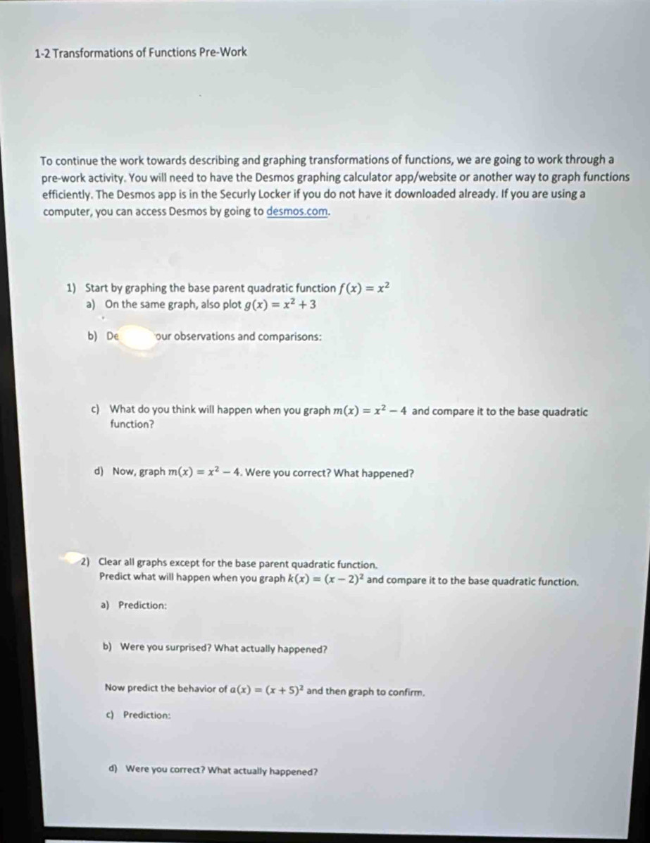 1-2 Transformations of Functions Pre-Work 
To continue the work towards describing and graphing transformations of functions, we are going to work through a 
pre-work activity. You will need to have the Desmos graphing calculator app/website or another way to graph functions 
efficiently. The Desmos app is in the Securly Locker if you do not have it downloaded already. If you are using a 
computer, you can access Desmos by going to desmos.com. 
1) Start by graphing the base parent quadratic function f(x)=x^2
a) On the same graph, also plot g(x)=x^2+3
b) De our observations and comparisons: 
c) What do you think will happen when you graph m(x)=x^2-4 and compare it to the base quadratic 
function? 
d) Now, graph m(x)=x^2-4. Were you correct? What happened? 
2) Clear all graphs except for the base parent quadratic function. 
Predict what will happen when you graph k(x)=(x-2)^2 and compare it to the base quadratic function. 
a) Prediction: 
b) Were you surprised? What actually happened? 
Now predict the behavior of a(x)=(x+5)^2 and then graph to confirm. 
c) Prediction: 
d) Were you correct? What actually happened?