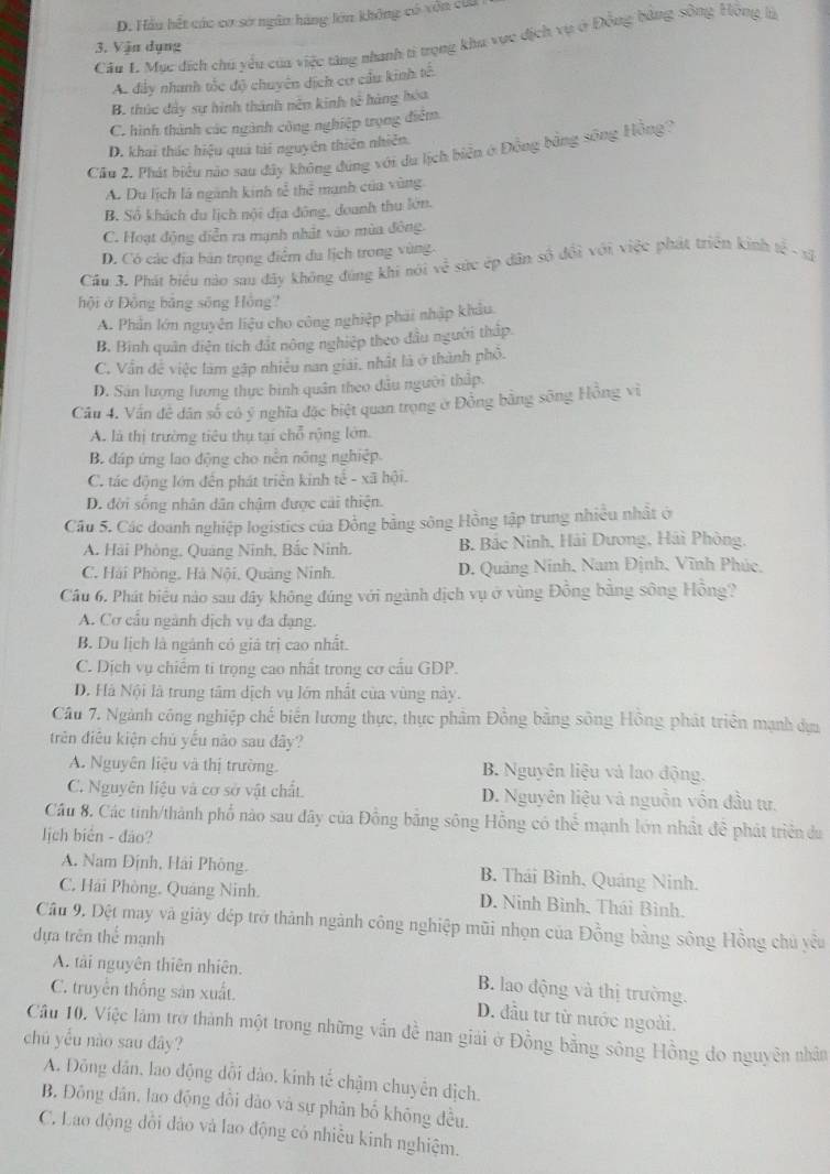 D. Hầu hết các cơ sở ngân hàng lớn không có vôn cứi
Câu 1. Mục đích chú yểu của việc tăng nhanh ti trọng khu vực địch vụ ở Động bằng sông Hông là
3. Vận dụng
Ac dây nhanh tốc độ chuyên dịch cơ cầu kinh tế
B. thức đây sự hình thành nên kinh tế hàng hóa
C. hình thành các ngành công nghiệp trọng điểm
D. khai thác hiệu quả tài nguyên thiên nhiên.
Cầu 2. Phát biểu nào sau đây không đúng với du lịch biển ở Động bằng sông Hồng?
A. Du lịch là ngành kinh tễ thể mạnh của vùng
B. Số khách du lịch nội địa đông, doanh thu lớn.
C. Hoạt động diễn ra mạnh nhật vào mùa đông.
D. Có các địa bản trọng điểm du lịch trong vùng.
Cầu 3. Phát biểu nào sau đây không đúng khi nói về sức ép dân số đổi với việc phát triển kinh tế - xã
hội ở Đồng bằng sông Hồng'
A. Phần lớn nguyên liệu cho công nghiệp phái nhập khẩu
B. Binh quân diễn tích đắt nông nghiệp theo đầu người thập
C. Vẫn đề việc làm gập nhiều nan giải, nhật là ở thành phố.
D. Sân lượng lương thực bình quân theo dầu người thấp.
Câu 4. Vấn đề dân số có ý nghĩa đặc biệt quan trọng ở Đồng bằng sông Hồng vì
A. là thị trường tiêu thụ tại chỗ rộng lớn.
B. đáp ứng lao động cho nền nông nghiệp
C. tác động lớn đến phát triển kinh tế - xã hội.
D. đời sống nhân dân chậm được cải thiện.
Câu 5. Các doanh nghiệp logistics của Đồng bằng sông Hồng tập trung nhiều nhất ở
A. Hải Phòng, Quảng Ninh, Bắc Ninh. B. Bắc Ninh, Hải Dương, Hải Phòng,
C. Hải Phòng, Hà Nội, Quảng Ninh. D. Quảng Ninh, Nam Định, Vĩnh Phúc,
Câu 6. Phát biểu nào sau đây không đúng với ngành dịch vụ ở vùng Đồng bằng sông Hồng?
A. Cơ cấu ngành dịch vụ đa đạng.
B. Du lịch là ngành có giả trị cao nhất.
C. Dịch vụ chiếm ti trọng cao nhất trong cơ cấu GDP.
D. Hà Nội là trung tâm dịch vụ lớn nhất của vùng này.
Câu 7. Ngành công nghiệp chế biến lương thực, thực phầm Đồng bằng sông Hồng phát triển mạnh dực
trên điều kiện chủ yếu nào sau đây?
A. Nguyên liệu và thị trường. B. Nguyên liệu và lao động.
C. Nguyên liệu và cơ sở vật chất. D. Nguyên liệu và nguồn vôn đầu tư.
Câu 8. Các tinh/thành phố nào sau đây của Đồng bằng sông Hỗng có thể mạnh lớn nhật để phát triển du
lịch biên - đảo?
A. Nam Định, Hải Phòng.  B. Thái Bình, Quảng Ninh.
C. Hải Phòng. Quáng Ninh. D. Ninh Bình, Thái Bình.
Câu 9, Đệt may và giây đép trở thành ngành công nghiệp mũi nhọn của Đồng bằng sông Hồng chủ yêu
dựa trên thể mạnh
A. tài nguyên thiên nhiên. B. lao động và thị trường.
C. truyền thống sản xuất D. đầu tư từ nước ngoài.
Câu 10. Việc làm trở thành một trong những vẫn đề nan giải ở Đồng bằng sông Hồng do nguyên nhân
chú yếu nào sau đây?
A. Đông dân, lao động dổi đào, kinh tế chậm chuyển địch.
B. Đông dân, lao động đổi dào và sự phân bố không đều.
C. Lao động đồi đảo và lao động có nhiều kinh nghiệm.