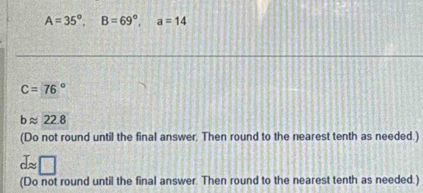 A=35°, B=69°, a=14
C=76°
bapprox 22.8
(Do not round until the final answer. Then round to the nearest tenth as needed.) 
d~ 
(Do not round until the final answer. Then round to the nearest tenth as needed.)