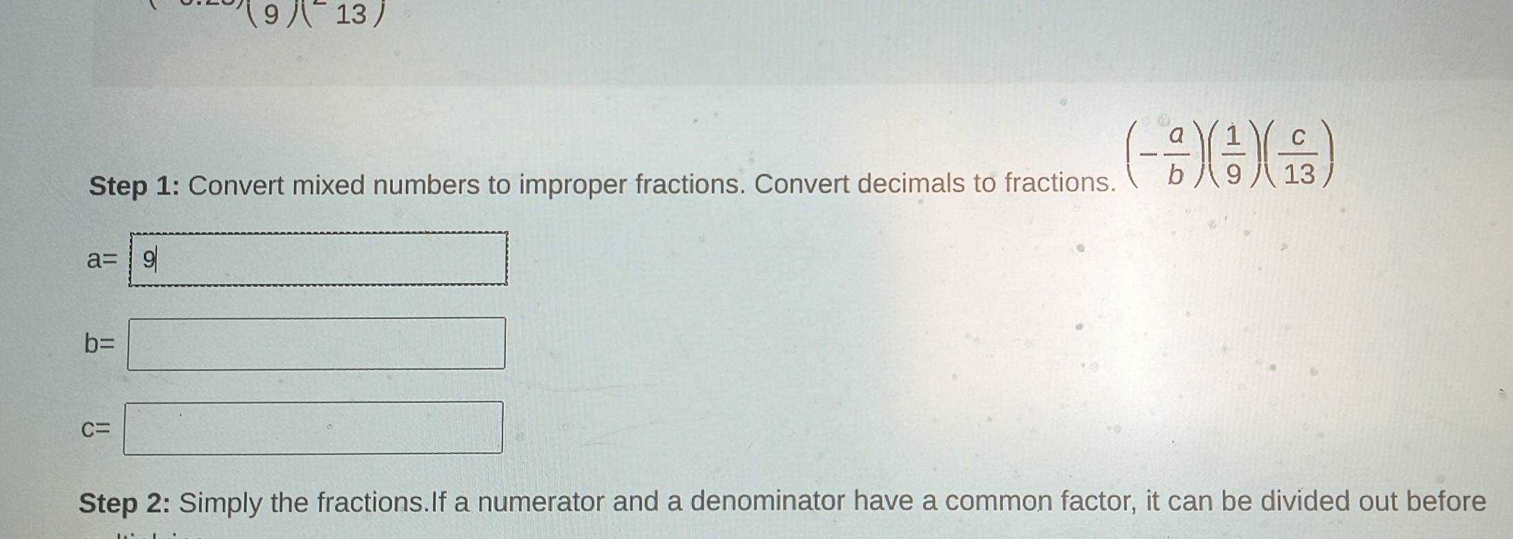 (9)(^-13)
Step 1: Convert mixed numbers to improper fractions. Convert decimals to fractions.
(- a/b )( 1/9 )( c/13 )
a= 9
b=□
c=□
Step 2: Simply the fractions.If a numerator and a denominator have a common factor, it can be divided out before