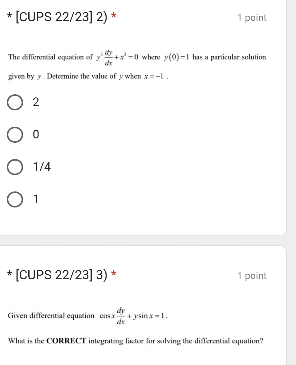 [CUPS 22/23] 2) * 1 point
The differential equation of y^3 dy/dx +x^3=0 where y(0)=1 has a particular solution
given by y. Determine the value of y when x=-1.
2
0
1/4
1
* [CUPS 22/23] 3) * 1 point
Given differential equation cos x dy/dx +ysin x=1. 
What is the CORRECT integrating factor for solving the differential equation?