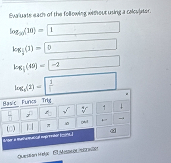 Evaluate each of the following without using a calculator.
log _10(10)=1
log _ 1/9 (1)=0
log _ 1/7 (49)=-2
log _4(2)= 1/| 
Basic Funcs Trig
 □ /□   x^(□) x_□  sqrt() sqrt[n]() ↑ 1 
() π ∞ DNE
α
Enter a mathematical expression (more.) 
Question Help; - Message instructor