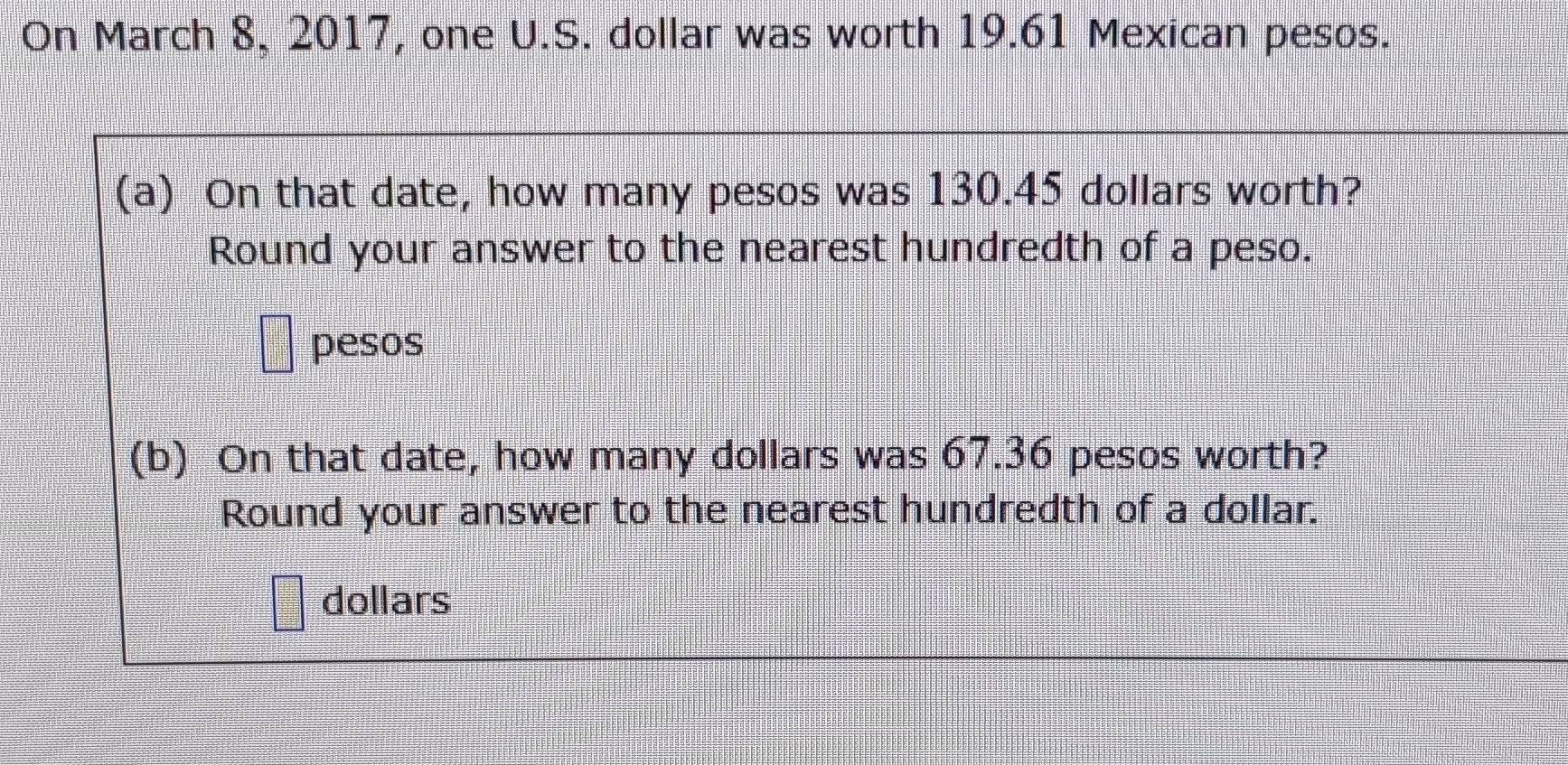 On March 8, 2017, one U.S. dollar was worth 19.61 Mexican pesos. 
(a) On that date, how many pesos was 130.45 dollars worth? 
Round your answer to the nearest hundredth of a peso. 
pesos 
(b) On that date, how many dollars was 67.36 pesos worth? 
Round your answer to the nearest hundredth of a dollar.
dollars