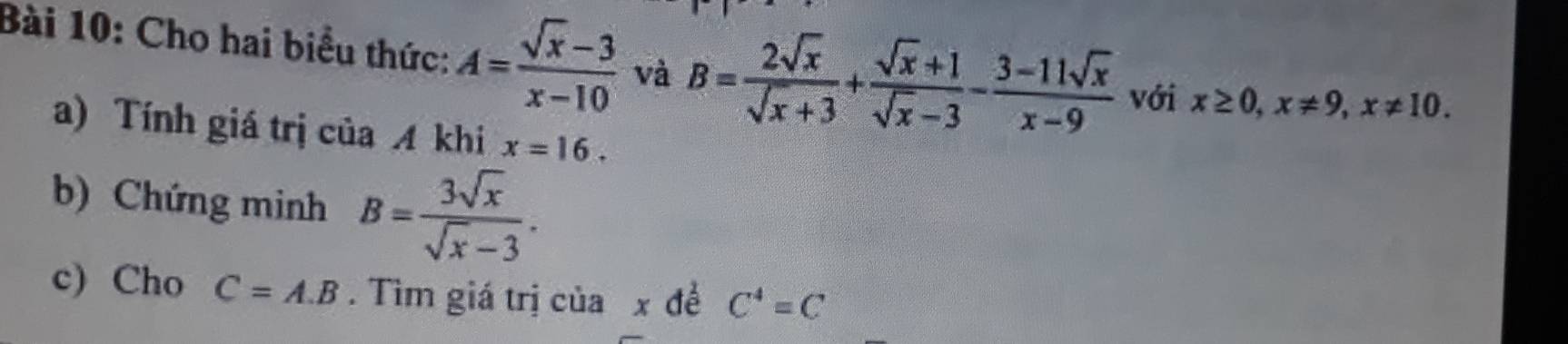 Cho hai biểu thức: A= (sqrt(x)-3)/x-10  và B= 2sqrt(x)/sqrt(x)+3 + (sqrt(x)+1)/sqrt(x)-3 - (3-11sqrt(x))/x-9  với x≥ 0, x!= 9, x!= 10. 
a) Tính giá trị của A khi x=16. 
b) Chứng minh B= 3sqrt(x)/sqrt(x)-3 . 
c) Cho C=A.B. Tìm giá trị ciax để C^4=C