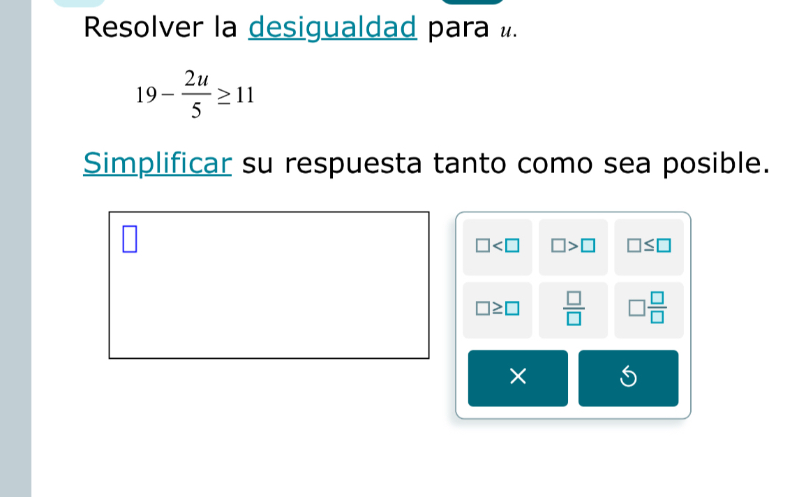 Resolver la desigualdad para «.
19- 2u/5 ≥ 11
Simplificar su respuesta tanto como sea posible.
□ □ >□ □ ≤ □
□ ≥ □  □ /□   □  □ /□  
×