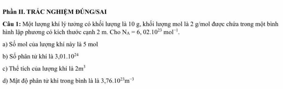 Phần II. TRÁC NGHIỆM ĐÚNG/SAI 
Câu 1: Một lượng khí lý tướng có khối lượng là 10 g, khối lượng mol là 2 g/mol được chứa trong một bình 
hình lập phương có kích thước cạnh 2 m. Cho N_A=6,02.10^(23)mol^(-1). 
a) Số mol của lượng khí này là 5 mol
b) Số phân tử khí là 3,01.10^(24)
c) Thể tích của lượng khí là 2m^3
d) Mật độ phân tử khí trong bình là là 3,76.10^(23)m^(-3)