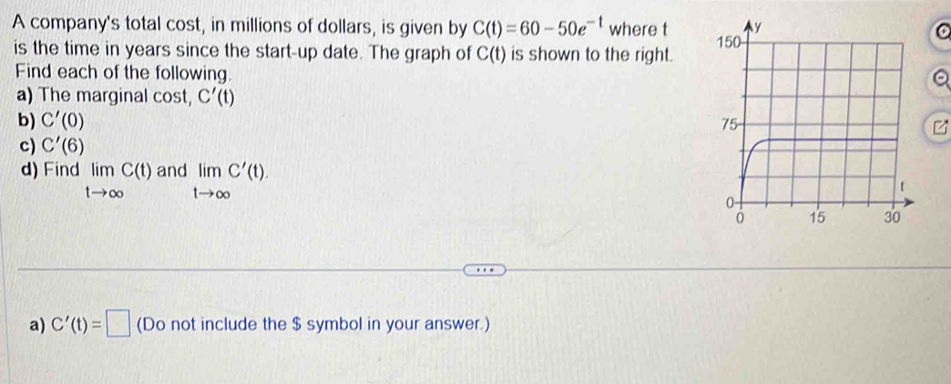 A company's total cost, in millions of dollars, is given by C(t)=60-50e^(-t) where t
is the time in years since the start-up date. The graph of C(t) is shown to the right. 
Find each of the following. 
a) The marginal cost, C'(t)
b) C'(0)
c) C'(6)
d) Find limlimits _tto ∈fty C(t)andlimlimits _tto ∈fty C'(t). 
a) C'(t)=□ (Do not include the $ symbol in your answer.)