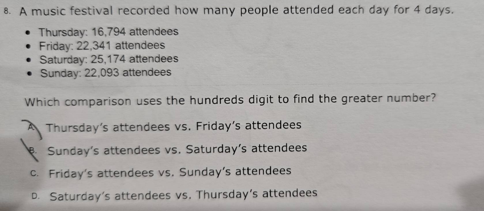 A music festival recorded how many people attended each day for 4 days.
Thursday: 16,794 attendees
Friday: 22,341 attendees
Saturday: 25,174 attendees
Sunday: 22,093 attendees
Which comparison uses the hundreds digit to find the greater number?
A Thursday's attendees vs. Friday's attendees
B. Sunday's attendees vs. Saturday’s attendees
c. Friday's attendees vs. Sunday's attendees
D. Saturday's attendees vs. Thursday’s attendees