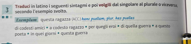 Traduci in latino i seguenti sintagmi e poi volgili dal singolare al plurale o viceversa, 
secondo l’esempio svolto. 
Exemplum questa ragazza (ACC.) hanc puellam; plur. has puellas 
di codesti amici • a codesto ragazzo • per quegli eroi • di quella guerra • a questo 
poeta • in quei giorni ● questa guerra