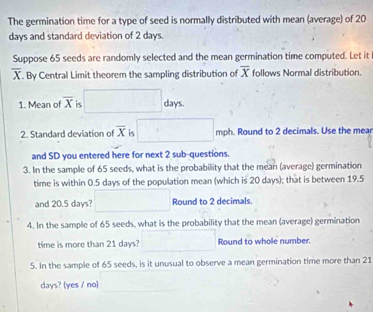 The germination time for a type of seed is normally distributed with mean (average) of 20
days and standard deviation of 2 days. 
Suppose 65 seeds are randomly selected and the mean germination time computed. Let it
overline X. By Central Limit theorem the sampling distribution of overline X follows Normal distribution. 
1. Mean of overline X is □ d d_2 ys. 
2. Standard deviation of overline X is □ >□ □ mpl. Round to 2 decimals. Use the mear 
and SD you entered here for next 2 sub-questions. 
3. In the sample of 65 seeds, what is the probability that the mean (average) germination 
time is within 0.5 days of the population mean (which is 20 days); that is between 19.5
and 20.5 days? □ Round to 2 decimals. 
4. In the sample of 65 seeds, what is the probability that the mean (average) germination 
time is more than 21 days? □ Round to whole number. 
5. In the sample of 65 seeds, is it unusual to observe a mean germination time more than 21
days? (yes / no)