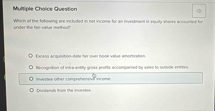 Question
Which of the following are included in net income for an investment in equity shares accounted for
under the fair-value method?
Excess acquisition-date fair over book value amortization.
Recognition of intra-entity gross profits accompanied by sales to outside entities.
Investee other comprehensive income.
Dividends from the investee.