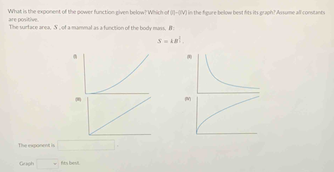 What is the exponent of the power function given below? Which of (I)-(IV) in the figure below best fits its graph? Assume all constants 
are positive. 
The surface area, S , of a mammal as a function of the body mass, B :
S=kB^(frac 2)3. 
( 
The exponent is □ . 
Graph □ fits best.