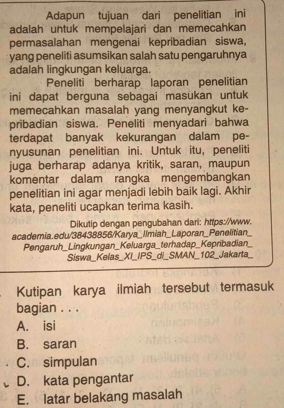 Adapun tujuan dari penelitian ini
adalah untuk mempelajari dan memecahkan
permasalahan mengenai kepribadian siswa,
yang peneliti asumsikan salah satu pengaruhnya
adalah lingkungan keluarga.
Peneliti berharap laporan penelitian
ini dapat berguna sebagai masukan untuk
memecahkan masalah yang menyangkut ke-
pribadian siswa. Peneliti menyadari bahwa
terdapat banyak kekurangan dalam pe-
nyusunan penelitian ini. Untuk itu, peneliti
juga berharap adanya kritik, saran, maupun
komentar dalam rangka mengembangkan
penelitian ini agar menjadi lebih baik lagi. Akhir
kata, peneliti ucapkan terima kasih.
Dikutip dengan pengubahan dari: https://www.
academia.edu/38438856/Karya_Ilmiah__ Laporan_Penelitian
Pengaruh_Lingkungan_Keluarga_terhadap_Kepribadian
Siswa_Kelas_XI_ IPS_di_SMAN_102_ J_akarta
Kutipan karya ilmiah tersebut termasuk
bagian . . .
A. isi
B. saran
C. simpulan
D. kata pengantar
E. latar belakang masalah