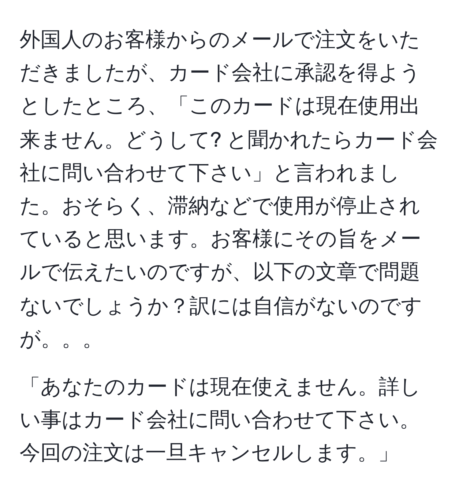 外国人のお客様からのメールで注文をいただきましたが、カード会社に承認を得ようとしたところ、「このカードは現在使用出来ません。どうして? と聞かれたらカード会社に問い合わせて下さい」と言われました。おそらく、滞納などで使用が停止されていると思います。お客様にその旨をメールで伝えたいのですが、以下の文章で問題ないでしょうか？訳には自信がないのですが。。。

「あなたのカードは現在使えません。詳しい事はカード会社に問い合わせて下さい。今回の注文は一旦キャンセルします。」