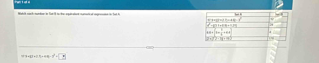 Pan 1 of 4
Match each number in Set B to the equivalent numerical expression in Set A
17.9* [(2* 2.7)+4.6]-3^2= ?
