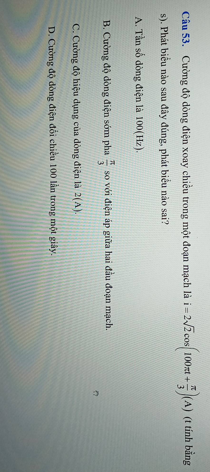Cường độ dòng điện xoay chiều trong một đoạn mạch là i=2sqrt(2)cos (100π t+ π /3 )(A) (t tính bằng
s). Phát biểu nào sau đây đúng, phát biểu nào sai?
A. Tần số dòng điện là 100(Hz).
B. Cường độ dòng điện sớm pha  π /3  so với điện áp giữa hai đầu đoạn mạch.
57
C. Cường độ hiệu dụng của dòng điện là 2(A).
D. Cường độ dòng điện đổi chiều 100 lần trong một giây.