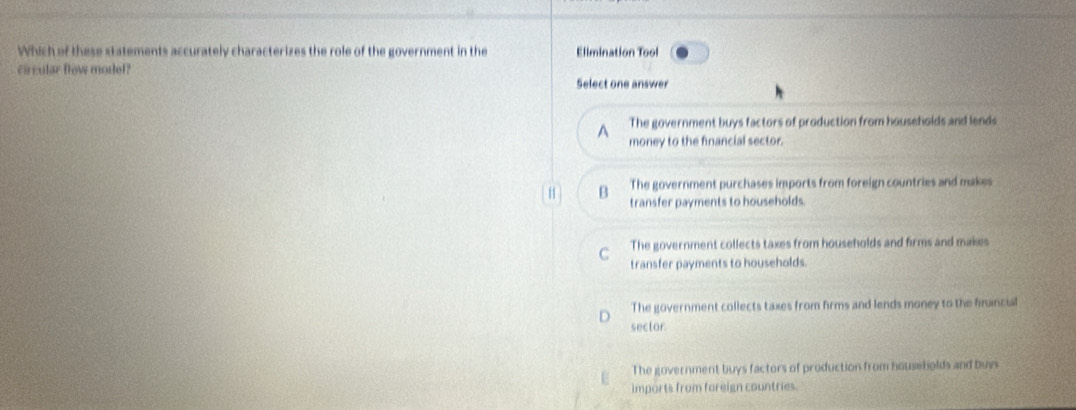 Which of these statements accurately characterizes the role of the government in the Elimination Tool
circular flow model?
Select one answer. The government buys factors of production from households and lends
money to the financial sector.
H B The government purchases imports from foreign countries and makes
transfer payments to households.
C The government collects taxes from households and firms and makes
transfer payments to households.
The government collects taxes from firms and lends money to the finincial
sector
The government buys factors of production from households and buys
imports from foreign countries