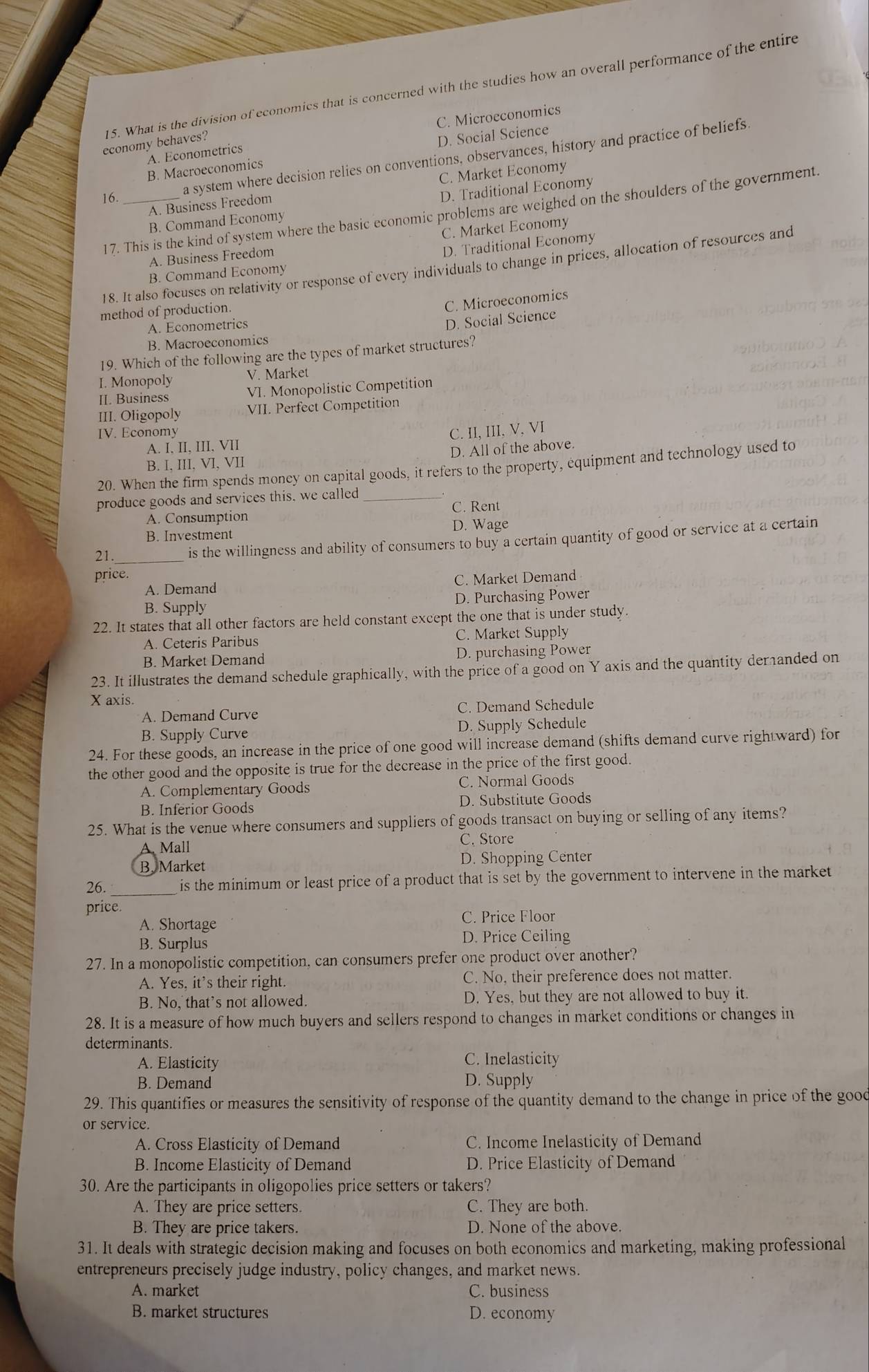 What is the division of economics that is concerned with the studies how an overall performance of the entire
A. Econometrics C. Microeconomics
economy behaves?
B. Macroeconomics D. Social Science
16._
a system where decision relies on conventions, observances, history and practice of beliefs
A. Business Freedom C. Market Economy
B. Command Economy D. Traditional Economy
17. This is the kind of system where the basic economic problems are weighed on the shoulders of the government.
A. Business Freedom C. Market Economy
D. Traditional Economy
18. It also focuses on relativity or response of every individuals to change in prices, allocation of resources and
B. Command Economy
method of production.
C. Microeconomics
A. Econometrics
D. Social Science
B. Macroeconomics
19. Which of the following are the types of market structures?
I. Monopoly V. Market
II. Business VI. Monopolistic Competition
III. Oligopoly VII. Perfect Competition
IV. Economy C. II, III, V, VI
A. I, II, III, VII
B. I, III, VI, VII D. All of the above.
20. When the firm spends money on capital goods, it refers to the property, equipment and technology used to
produce goods and services this, we called_
A. Consumption C. Rent
B. Investment D. Wage
21._ is the willingness and ability of consumers to buy a certain quantity of good or service at a certain
price.
A. Demand C. Market Demand
B. Supply D. Purchasing Power
22. It states that all other factors are held constant except the one that is under study.
A. Ceteris Paribus C. Market Supply
B. Market Demand D. purchasing Power
23. It illustrates the demand schedule graphically, with the price of a good on Y axis and the quantity deranded on
X axis.
A. Demand Curve C. Demand Schedule
B. Supply Curve D. Supply Schedule
24. For these goods, an increase in the price of one good will increase demand (shifts demand curve rightward) for
the other good and the opposite is true for the decrease in the price of the first good.
A. Complementary Goods C. Normal Goods
B. Inferior Goods D. Substitute Goods
25. What is the venue where consumers and suppliers of goods transact on buying or selling of any items?
A. Mall
C. Store
B. Market D. Shopping Center
26._  is the minimum or least price of a product that is set by the government to intervene in the market 
price.
A. Shortage C. Price Floor
B. Surplus
D. Price Ceiling
27. In a monopolistic competition, can consumers prefer one product over another?
A. Yes, it’s their right. C. No, their preference does not matter.
B. No, that's not allowed. D. Yes, but they are not allowed to buy it.
28. It is a measure of how much buyers and sellers respond to changes in market conditions or changes in
determinants.
A. Elasticity
C. Inelasticity
B. Demand D. Supply
29. This quantifies or measures the sensitivity of response of the quantity demand to the change in price of the good
or service.
A. Cross Elasticity of Demand C. Income Inelasticity of Demand
B. Income Elasticity of Demand D. Price Elasticity of Demand
30. Are the participants in oligopolies price setters or takers?
A. They are price setters C. They are both.
B. They are price takers. D. None of the above.
31. It deals with strategic decision making and focuses on both economics and marketing, making professional
entrepreneurs precisely judge industry, policy changes, and market news.
A. market C. business
B. market structures D. economy