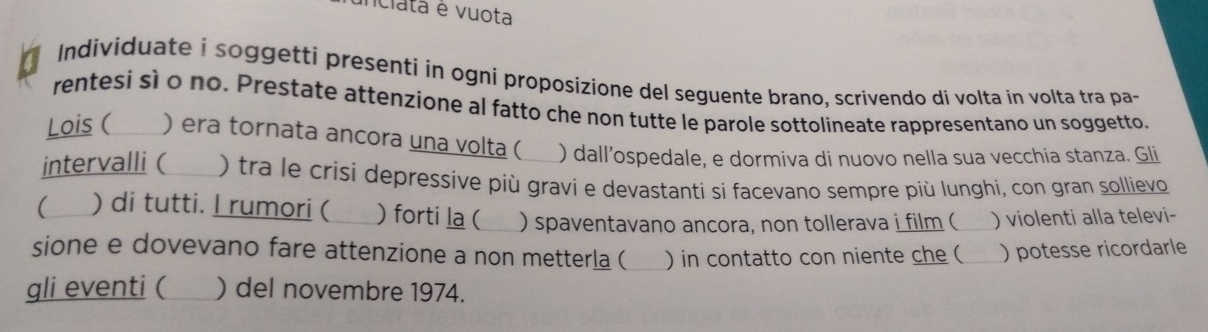 unciata é vuota 
Individuate i soggetti presenti in ogni proposizione del seguente brano, scrivendo di volta in volta tra pa- 
rentesi sì o no. Prestate attenzione al fatto che non tutte le parole sottolineate rappresentano un soggetto. 
Lois ( ) era tornata ancora una volta ( ) dall’ospedale, e dormiva di nuovo nella sua vecchia stanza. Gli 
intervalli ( ) tra le crisi depressive più gravi e devastanti si facevano sempre più lunghi, con gran sollievo 
( ) di tutti. I rumori ( ) forti la (_ ) spaventavano ancora, non tollerava i film ( _) violenti alla televi- 
sione e dovevano fare attenzione a non metterla (_ ) in contatto con niente che ( ) potesse ricordarle 
gli eventi ( ) del novembre 1974.