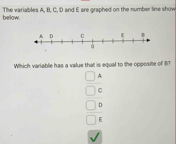 The variables A, B, C, D and E are graphed on the number line show 
below 
Which variable has a value that is equal to the opposite of B?
beginarrayr □ A □ C □ Cendarray  □ circ endarray 