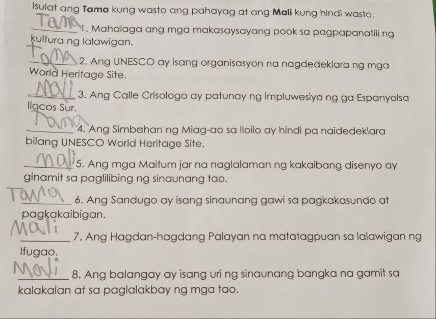 Isulat ang Tama kung wasto ang pahayag at ang Mali kung hindi wasto. 
_1. Mahalaga ang mga makasaysayang pook sa pagpapanatili ng 
kultura ng lalawigan. 
_2. Ang UNESCO ay isang organisasyon na nagdedeklara ng mga 
World Heritage Site. 
_3. Ang Calle Crisologo ay patunay ng impluwesiya ng ga Espanyolsa 
Ilocos Sur. 
_4. Ang Simbahan ng Miag-ao sa lloilo ay hindi pa naidedeklara 
bilang UNESCO World Heritage Site. 
_5. Ang mga Maitum jar na naglalaman ng kakaibang disenyo ay 
ginamit sa paglilibing ng sinaunang tao. 
_6. Ang Sandugo ay isang sinaunang gawi sa pagkakasundo at 
pagkakaibigan. 
_7. Ang Hagdan-hagdang Palayan na matatagpuan sa lalawigan ng 
Ifugao. 
_8. Ang balangay ay isang uri ng sinaunang bangka na gamit sa 
kalakalan at sa paglalakbay ng mga tao.