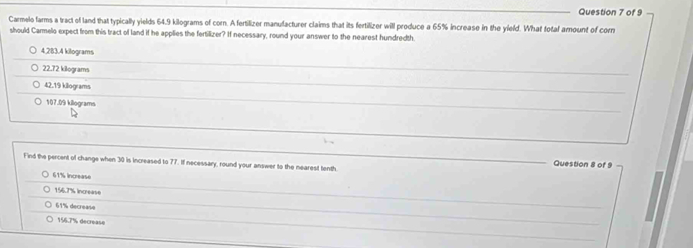 Carmelo farms a tract of land that typically yields 64.9 kilograms of corn. A fertilizer manufacturer claims that its fertilizer will produce a 65% increase in the yield. What total amount of corn
should Carmelo expect from this tract of land if he applies the fertilizer? If necessary, round your answer to the nearest hundredth.
4,283.4 kilograms
22.72 kilograms
_
_
42.19 kilograms
_
107.09 kilograms
Find the percent of change when 30 is increased to 77. If necessary, round your answer to the nearest tenth.
Question 8 of 9
61% increase
156.7% increase
61% decrease
_
156.7% decrease
_
