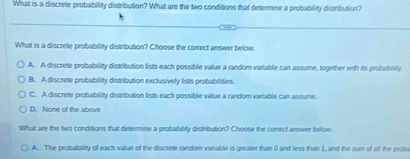 What is a discrete probability distribution? What are the two conditions that determine a probability distribution?
What is a discrete probability distribution? Choose the correct answer below,
A. A discrete probability distribution lists each possible value a random variable can assume, together with its probability.
B. A discrete probability distribution exclusively lists probabilities.
C. A discrete probability distribution lists each possible value a random variable can assume.
D. None of the above
What are the two conditions that determine a probability distribution? Choose the correct answer below.
A. The probabillity of each value of the discrete random variable is greater than 0 and less than 1, and the sum of all the probu