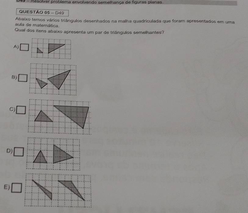 DX - Resolver problema envolvendo semelhança de figuras planas.
QUESTÃO 05 - D49
Abaixo temos vários triângulos desenhados na malha quadriculada que foram apresentados em uma
aula de matemática.
Qual dos itens abaixo apresenta um par de triângulos semelhantes?
A)
B) □
C) □
D) □
E) □